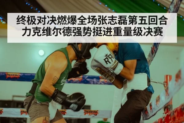 终极对决燃爆全场张志磊第五回合力克维尔德强势挺进重量级决赛