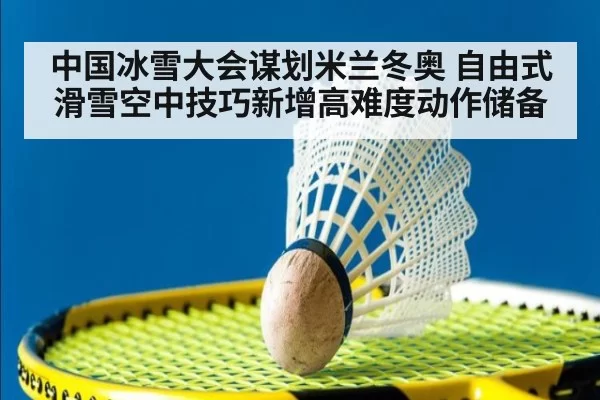 中国冰雪大会谋划米兰冬奥 自由式滑雪空中技巧新增高难度动作储备