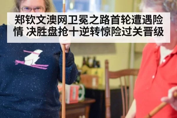 郑钦文澳网卫冕之路首轮遭遇险情 决胜盘抢十逆转惊险过关晋级