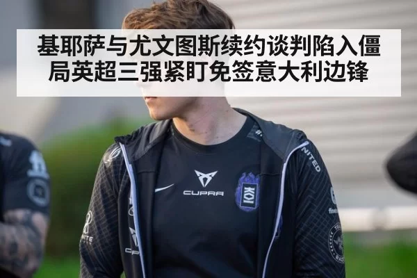 基耶萨与尤文图斯续约谈判陷入僵局英超三强紧盯免签意大利边锋